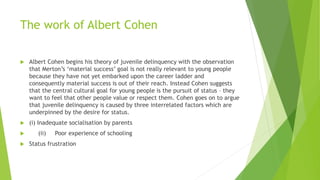 The work of Albert Cohen
 Albert Cohen begins his theory of juvenile delinquency with the observation
that Merton’s ‘material success’ goal is not really relevant to young people
because they have not yet embarked upon the career ladder and
consequently material success is out of their reach. Instead Cohen suggests
that the central cultural goal for young people is the pursuit of status – they
want to feel that other people value or respect them. Cohen goes on to argue
that juvenile delinquency is caused by three interrelated factors which are
underpinned by the desire for status.
 (i) Inadequate socialisation by parents
 (ii) Poor experience of schooling
 Status frustration
 
