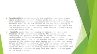  Functionalists would point to the positive functions prison
might perform in society –Prison could act as a deterrent –
thus reinforcing social regulation; and it should also work to
maintain equilibrium and balance in our society – making up
for the failings of other institutions such as the family and
the education system – restoring order through incapacitating
those who break the law.
 Marxists argue that by relying on prison, we ignore the
failings of the system that lead to the conditions of
inequality and poverty which lead to crime. Furthermore, the
imprisonment of selected members of the lower classes
neutralises opposition to the system; the imprisonment of many
members of the underclass also sweeps out of sight the ‘worst
jetsam of Capitalist society’ such that we cannot see it; and
we may also add a fourth benefit, that all of the police,
court and media focus on working class street crime means that
our attention is diverted away from the immorality and greed
of the elite classes
 