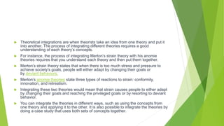  Theoretical integrations are when theorists take an idea from one theory and put it
into another. The process of integrating different theories requires a good
understanding of each theory’s concepts.
 For instance, the process of integrating Merton’s strain theory with his anomie
theories requires that you understand each theory and then put them together.
 Merton’s strain theory states that when there is too much stress and pressure to
achieve society’s goals, people will either adapt by changing their goals or
by deviant behaviors.
 Merton’s anomie theories state three types of reactions to strain: conformity,
innovation, and retreatism.
 Integrating these two theories would mean that strain causes people to either adapt
by changing their goals and reaching the privileged goals or by resorting to deviant
behavior.
 You can integrate the theories in different ways, such as using the concepts from
one theory and applying it to the other. It is also possible to integrate the theories by
doing a case study that uses both sets of concepts together.
 
