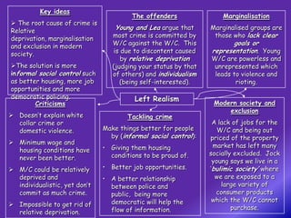 Key ideas
                                        The offenders                Marginalisation
 The root cause of crime is
Relative                          Young and Lea argue that       Marginalised groups are
deprivation, marginalisation      most crime is committed by      those who lack clear
and exclusion in modern           W/C against the W/C. This             goals or
society.                           is due to discontent caused   representation. Young
                                      by relative deprivation    W/C are powerless and
The solution is more             (judging your status by that    unrepresented which
informal social control such      of others) and individualism    leads to violence and
as better housing, more job          (being self-interested).            rioting.
opportunities and more
democratic policing.                     Left Realism
        Criticisms                                                Modern society and
                                                                      exclusion
 Doesn’t explain white                Tackling crime
  collar crime or                                                 A lack of jobs for the
  domestic violence.           Make things better for people        W/C and being out
                                 by (informal social control):   priced of the property
 Minimum wage and
                               • Giving them housing              market has left many
  housing conditions have                                        socially excluded. Jock
  never been better.             conditions to be proud of.
                                                                  young says we live in a
 M/C could be relatively      • Better job opportunities.       ‘bulimic society’ where
  deprived and                 • A better relationship             we are exposed to a
  individualistic, yet don’t     between police and                  large variety of
  commit as much crime.          public, being more                consumer products
                                 democratic will help the         which the W/C cannot
 Impossible to get rid of                                               purchase.
  relative deprivation.          flow of information.
 