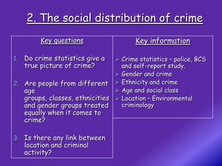 2. The social distribution of crime
          Key questions                     Key information

1.   Do crime statistics give a      Crime statistics – police, BCS
     true picture of crime?             and self-report study.
                                       Gender and crime
2. Are people from different           Ethnicity and crime
     age                               Age and social class
     groups, classes, ethnicities      Location – Environmental
     and gender groups treated          criminology
     equally when it comes to
     crime?

3. Is there any link between
     location and criminal
     activity?
 