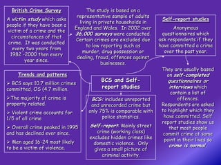 British Crime Survey               The study is based on a
                                representative sample of adults
A victim study which asks                                           Self-report studies
                                 living in private households in
people if they have been a
                               England and Wales. In 2002 over           Anonymous
victim of a crime and the
                               36,000 surveys were conducted.       questionnaires which
  circumstances of that
                               Certain crimes are excluded due     ask respondents if they
 crime. It was conducted
                                     to low reporting such as      have committed a crime
   every two years from
                                   murder, drug possession or        over the past year.
  1982 -2000 then every
                                dealing, fraud, offences against
        year since.
                                            businesses.
                                                                    They are usually based
     Trends and patterns                                              on self-completed
                                          BCS and Self-               questionnaires or
 BCS says 10.7 million crimes
committed, OS (4.7 million.               report studies              interviews which
                                                                        contain a list of
The majority of crime is             BCS: includes unreported             offences.
property related.                     and unrecorded crime but      Respondents are asked
 Violent crime accounts for         only 75% is comparable with    to highlight which they
1/5 of all crime                           police statistics.        have committed. Self
                                                                    report studies show us
 Overall crime peaked in 1995       Self-report: Mainly street        that most people
and has declined ever since.            crime (working class)        commit crime at some
                                     excludes hidden crimes like     point in their lives so
 Men aged 16-24 most likely          domestic violence. Only
to be a victim of violence.                                            crime is normal.
                                       gives a small picture of
                                          criminal activity.
 