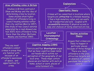 Explanations
    Area offending rates in Britain
      Studies in Britain contradict
                                                          Opportunity theory
    Shaw and Mckay and the idea of
     determining crime by location.           Crimes will be committed in locations where
       Some studies show higher               targets are attractive to criminals meaning
     numbers of offenders living in            it has a high monetary value and can easily
     council housing estates rather               be transported and sold. Coupled with
    than city centres (Morris 1957).            accessibility meaning if physical access is
    One study of two council estates          easy and chances of being observed are low.
    separated by a road showed one
    had 300% more offenders living
                                             Location –                Routine activities
    there than the other (Bottoms,
      Mawby and Xanthos 1989) .            Environmental                    theory
                                            Criminology
                                                                    Argues that crimes are
                                                                        likely to happen in
    They say most              Cognitive mapping (1984)
                                                                         particular places
  offenders commit        Patricia and Paul Brantingham argue       because of three things:
 crimes in areas they      that we have cognitive maps inside             There are likely
  are familiar with;           out heads which outline our           offenders in the area,
    because of an         perception of the geography of our         attractive targets and
offender’s awareness         local area. These maps contain           an absence of capable
    of space, and          places we are familiar with such as       guardians like property
  opportunities for          home, school or work, places of                  owners.
        crime.                      entertainment etc.
 