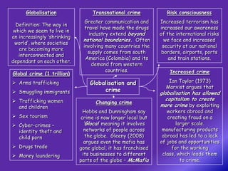 Globalisation               Transnational crime            Risk consciousness
                               Greater communication and      Increased terrorism has
  Definition: The way in
                               travel have made the drugs     increased our awareness
 which we seem to live in
                                 industry extend beyond       of the international risks
an increasingly ‘shrinking
                              national boundaries. Often        we face and increased
 world’, where societies
                              involving many countries the     security at our national
   are becoming more
                                supply comes from south        borders, airports, ports
   interconnected and
                               America (Colombia) and its         and train stations.
dependant on each other.
                                  demand from western
                                        countries.                Increased crime
Global crime (1 trillion)
 Arms trafficking               Globalisation and               Ian Taylor (1973)
                                                                Marxist argues that
 Smuggling immigrants                crime
                                                              globalisation has allowed
 Trafficking women                                             capitalism to create
                                    Changing crime
  and children                                                more crime by exploiting
                              Hobbs and Dunningham say           workers abroad and
 Sex tourism                crime is now longer local but       creating fraud on a
 Cyber-crimes –               ‘Glocal’ meaning it involves          larger scale.
  identity theft and           networks of people across       manufacturing products
  child porn                    the globe. Gleeny (2008)       abroad has led to a lack
                               argues even the mafia has      of jobs and opportunities
 Drugs trade                gone global, it has franchised        for the working
 Money laundering            its businesses to different      class, which leads them
                             parts of the globe – McMafia              to crime.
 