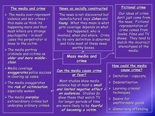 The media and crime         News as socially constructed             Fictional crime

 The media over-represent     ‘The news is not discovered but        Our ideas of crime
 violence and sex crimes –      manufactured’ says Cohen and         don’t just come from
 this make us think its        Young. What they mean is what          the news. Fictional
 happening more and that       gets coverage depends on what           representation of
 most killers are strange            has happened, who is              crime comes from
 psychopaths – in most        involved, when and where. Crime         books, films and TV
 cases the perpetrator is     by its very definition is abnormal     shows. They tend to
 know to the victim.             and ticks most of these news        match the incorrect
                                         worthy boxes.                stereotypes of the
The media portray                                                           media.
 criminals and victims as
 older and more middle-             Mass media and
 class.                                 crime
                                                                   How could the media
Media coverage                                                        cause crime?
                              Can the media cause crime
 exaggerates police success
                                      or fear?                 Imitation – copycats.
 in clearing up cases.
                                Most studies show media        Desensitisation.
The media exaggerates
                              violence has at most a small
 the risk of victimisation,                                    Learning criminal
                              and limited negative effect
 especially women.                                              techniques.
                               on audiences. Studies do
The media overplay            show those that watch TV        Desire for
 extraordinary crimes but      for longer periods of time       unaffordable goods.
 underplay ordinary crimes.   are more likely to be fearful
                                 of becoming a victim.         Glamorising offending.
 