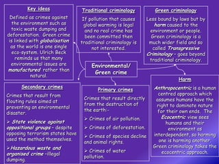 Key ideas               Traditional criminology           Green criminology
  Defined as crimes against       If pollution that causes      Less bound by laws but by
   the environment such as         global warming is legal          harm caused to the
  toxic waste dumping and          and no real crime has         environment or people.
deforestation. Green crime         been committed then            Green criminology is a
 is linked with globalisation    traditional criminology is      much wider field and so
  as the world is one single           not interested.             called Transgressive
   eco-system. Ulrich Beck                                      Criminology – goes beyond
    reminds us that many                                         traditional criminology.
  environmental issues are            Environmental/
manufactured rather than
                                       Green crime
           natural.
                                                                             Harm
      Secondary crimes                                             Anthropocentric is a human
                                         Primary crimes
Crimes that result from                                             centred approach which
                                  Crimes that result directly      assumes humans have the
flouting rules aimed at
                                  from the destruction of           right to dominate nature
preventing an environmental
                                  the earth:-                       for their own ends. The
disaster.
                                   Crimes of air pollution.          Ecocentric view sees
 State violence against                                                humans and their
oppositional groups – despite      Crimes of deforestation.             environment as
opposing terrorism states have                                    interdependent, so harming
                                   Crimes of species decline
used the method themselves.                                          one is harming another.
                                  and animal rights.
Hazardous waste and                                              Green criminology takes the
                                   Crimes of water                   ecocentric approach.
organised crime –illegal
                                  pollution.
dumping.
 