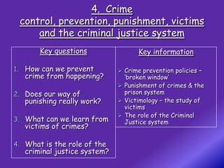 4. Crime
 control, prevention, punishment, victims
     and the criminal justice system
       Key questions                 Key information

1. How can we prevent          Crime prevention policies –
   crime from happening?        ‘broken window’
                               Punishment of crimes & the
2. Does our way of              prison system
   punishing really work?      Victimology – the study of
                                victims
                               The role of the Criminal
3. What can we learn from       Justice system
   victims of crimes?

4. What is the role of the
   criminal justice system?
 