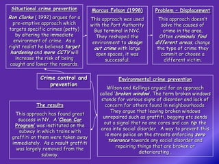 Situational crime prevention        Marcus Felson (1998)       Problem – Displacement
Ron Clarke ( 1992) argues for a      This approach was used      This approach doesn’t
  pre-emptive approach which         with the Port Authority       solve the causes of
targets specific crimes (petty)        Bus terminal in NYC.         crime in the area.
   by altering the immediate            They reshaped the         Often criminals find
  environment of crime. As a          environment to design     different areas, change
right realist he believes target       out crime with large      the type of crime they
 hardening and more CCTV will           open spaces, it was        commit or choose a
   increase the risk of being               successful.             different victim.
caught and lower the rewards.

              Crime control and                  Environmental crime prevention
                  prevention
                                            Wilson and Kellings argued for an approach
                                        called ‘broken window’. The term broken windows
                                         stands for various signs of disorder and lack of
            The results                    concern for others found in neighbourhoods.
                                              They argue that leaving broken windows
  This approach has found great
                                          unrepaired such as graffiti, begging etc sends
    success in NY. A ‘Clean Car
                                          out a signal that no one cares and can tip the
  Program’ was instituted on the
                                         area into social disorder. A way to prevent this
    subway in which trains with
                                           is more police on the streets enforcing zero
 graffiti on them were taken away
                                             tolerance towards any social disorder and
 immediately. As a result graffiti
                                                 repairing things that are broken or
   was largely removed from the
                                                            deteriorating .
               subway.
 