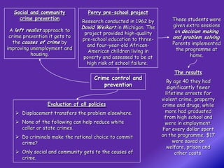 Social and community            Perry pre-school project
     crime prevention                                                These students were
                                Research conducted in 1962 by
                                David Weikart in Michigan. The       given extra sessions
 A left realist approach to                                           on decision making
                                 project provided high-quality
 crime prevention it gets to                                         and problem solving.
                                pre-school education to three-
   the causes of crime by                                            Parents implemented
                                  and four-year-old African-
improving unemployment and                                            the programme at
                                   American children living in
          housing.                                                          home.
                                 poverty and assessed to be at
                                  high risk of school failure.
                                                                      The results
                                     Crime control and
                                                                    By age 40 they had
                                         prevention                 significantly fewer
                                                                   lifetime arrests for
                                                                 violent crime, property
                 Evaluation of all policies                      crime and drugs, while
    Displacement transfers the problem elsewhere.                 more had graduated
                                                                  from high school and
    None of the following can help reduce white                   were in employment.
     collar or state crimes.                                     For every dollar spent
    Do criminals make the rational choice to commit             on the programme, $17
     crime?                                                            were saved on
                                                                    welfare, prison and
    Only social and community gets to the causes of                    other costs.
     crime.
 