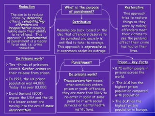 Reduction                   What is the purpose                   Restorative
                                      of punishment?
   The aim is to reduce                                                 This approach
    crime by deterring                                                 tries to restore
  others, rehabilitating                 Retribution                    things as they
      offenders and                                                     were by making
 incapacitation meaning
taking away their ability       Meaning pay back, based on the         offenders meet
   to re-offend. This           idea that offenders deserve to         their victims to
approach is instrumental           be punished and society is          see the personal
as punishment is a means          entitled to take its revenge.       affect their crime
   to an end, i.e. crime
        reduction.               This approach is expressive as        has had on their
                                it expresses societies outrage.              lives.

      Do Prisons work?
                                         Punishment                  Prison – key facts
 Two –thirds of prisoners
  commit further crimes on                                         8.75 million people in
  their release from prison.                                        prisons across the
                                       Do prisons work?
                                                                    world.
 In 1993, the UK prison            Transcarceration means
  population was 44,000.                                           The U.S has the
                                     when somebody enters
  Today it is over 83,000.                                         highest prison
                                    prison or youth offending
                                                                   population compared
 David Garland (2001)             they are more than likely to
                                                                   with population
  argues the USA and the UK         re-enter it again at some
  to a lesser extent are              point be it with social      The U.K has the
  moving into the era of mass       services or mental health       highest prison
  incarceration.                           institutions.            population in Europe.
 