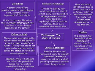 Definitions                    Positivist Victimology          Hans Von Hentig
                                                                                .
     A person who suffers                                              (1948) identified 13
                                        It tries to identify why       characteristics such
physical, mental or psychological
                                      certain people are victims of    as female, elderly or
     harm, economic loss or
                                     crimes. Early work focused on     mentally subnormal.
  impairment of their rights.
                                       victim proneness meaning          They imply that
                                            finding social and            victims invite
  Victim is a concept like crime
                                     psychological characteristics     victimisation by the
that is socially constructed, who
                                         that made them more              way they are.
   is and isn’t a victim changes
                                      vulnerable than non-victims.
    depending on the context.
                                                                            Problem
          Failure to label             Victimology: The                This approach has
  They are also interested in the      study of victims                been called victim
  way the state has the power to                                          blaming as it
    attach or deny a label as a                                         doesn’t count for
  victim. If the police decide not                                     the motives of the
   to press charges then you are           Critical Victimology           perpetrator.
  denied the status of victim and         Based on Marxism and
         any compensation.            Feminism it wants to highlight
                                         structural factors like
     Problem: While it highlights      poverty or patriarchy which
     the role of the powerful it      put the powerless at greater
       denies the role victims            risk of being a victim.
    themselves have in their own
            victimisation.
 