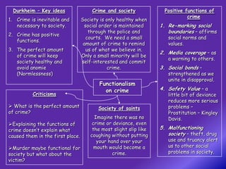 Durkheim – Key ideas                 Crime and society              Positive functions of
                                                                               crime
1. Crime is inevitable and        Society is only healthy when
   necessary to society.           social order is maintained      1. Re-marking social
                                     through the police and           boundaries – affirms
2. Crime has positive
                                    courts. We need a small           social norms and
   functions.
                                   amount of crime to remind          values.
3. The perfect amount               us of what we believe in.
                                                                   2. Media coverage – as
   of crime will keep             Only a small minority will be
                                                                      a warning to others.
   society healthy and            self-interested and commit
   avoid anomie                              crime.                3. Social bonds –
   (Normlessness)                                                     strengthened as we
                                                                      unite in disapproval.
                                          Functionalism
                                            on crime               4. Safety Value – a
          Criticisms                                                  little bit of deviance
                                                                      reduces more serious
 What is the perfect amount             Society of saints            problems –
of crime?                                                             Prostitution – Kingley
                                        Imagine there was no          Davis.
Explaining the functions of           crime or deviance, even
crime doesn’t explain what             the most slight slip like   5. Malfunctioning
caused them in the first place.       coughing without putting        society – theft, drug
                                         your hand over your          use and truancy alert
Murder maybe functional for            mouth would become a          us to other social
society but what about the                      crime.                problems in society.
victim?
 