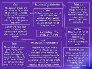 Class                   Patterns of victimisation              Ethnicity
 The poorest groups are                                                Minority ethnic
most likely to be victims                      Age                   groups most at risk
 of all crimes. Homeless           Younger people are most at       of all crimes. Ethnic
people are 12 times more               risk of crimes like          minorities most likely
   likely to experience              assault, theft, sexual            to feel under-
violence than the general          harassment. Infants under         protected yet over
        population.                  one are at most risk of             controlled.
                                        being murdered.
 Women who have been
 raped but whose cases                                                    Gender
have failed in court are                Victimology: The           Males most at risk of
also victims of the legal               study of victims              violent attacks
         system.                                                       especially by
                                                                    strangers. 70% of
                              The impact of victimisation          homicide victims are
         Fear                                                              male.
The media has a large           Research has found that a
   part to play when            variety of effects such as           Repeat victims
  stirring up fear but         disrupted sleep, feelings of        Once you have been a
 statistically speaking     helplessness, increased security-    victim once you are very
men are more likely to       consciousness and difficulties in       likely to be again.
be victims of violence      socialising. Crime can also create    Suggests people were
 yet some women fear          fear in communities, these are            victims for a
going out late at night.     referred to as indirect victims.      reason, perhaps even
                                                                          targeted.
 