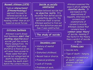 Maxwell Atkinson (1978)            Suicide as socially            Atkinson examined the
                                      constructed                ways in which coroner’s
  Took an interactionist
                                                                  classified deaths. It
   (Ethnomethodology)         Atkinson believed suicide had
                                                                     was based on the
  approach because he          no objective reality. It’s
                                                                      observations of
  believes suicide is an      societies that define suicide
                                                                inquests, interview with
 expression of individual      as something specific, the
                                                                       coroners and
meaning rather than an act     definition itself is varied.
                                                                     examinations of
 based on social forces.      Atkinson wanted to find out
                                                                    coroner’s records.
                              what this definition was and
                                                                  Atkinson claimed that
                                how it was constructed.
   Criticises Durkheim                                               coroners have a
                                                                 ‘common-sense theory’
  Atkinson's work shows         The study of suicide              of suicide- meaning if
that Durkheim didn’t find                                       the facts fit the theory
anything objective about                                        then a verdict of suicide
 suicide just the corners                                                 is likely.
                                    Secondary cues
 theory (subjective). He
   highlights that using       History of mental                   Primary cues
statistics is floored as we     illness.
                                                               Suicide note.
 will never have access to
                               Disturbed childhood.
  those cases that were                                        Type of death – hanging.
suicide but categorised as     Recent loss or divorce.
                                                               Place and circumstance
  death by misadventure
                               Financial problems.             of death – garage,
 because the death didn’t
                                                                windows and doors
match the corners theory.      Lack of friends.
                                                                closed.
                               Problems at work.
 