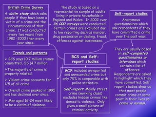 British Crime Survey               The study is based on a
                                representative sample of adults
A victim study which asks                                            Self-report studies
                                 living in private households in
people if they have been a
                               England and Wales. In 2002 over            Anonymous
victim of a crime and the
                               36,000 surveys were conducted.        questionnaires which
  circumstances of that
                               Certain crimes are excluded due      ask respondents if they
 crime. It was conducted
                               to low reporting such as murder,     have committed a crime
   every two years from
                               drug possession or dealing, fraud,     over the past year.
  1982 -2000 then every
                                  offences against businesses.
        year since.
                                                                     They are usually based
     Trends and patterns                                               on self-completed
                                          BCS and Self-                questionnaires or
 BCS says 10.7 million crimes
committed, OS (4.7 million.               report studies               interviews which
                                                                         contain a list of
The majority of crime is             BCS: includes unreported              offences.
property related.                     and unrecorded crime but       Respondents are asked
 Violent crime accounts for         only 75% is comparable with     to highlight which they
1/5 of all crime                           police statistics.         have committed. Self
                                                                     report studies show us
 Overall crime peaked in 1995       Self-report: Mainly street         that most people
and has declined ever since.            crime (working class)         commit crime at some
                                     excludes hidden crimes like      point in their lives so
 Men aged 16-24 most likely          domestic violence. Only
to be a victim of violence.                                             crime is normal.
                                       gives a small picture of
                                          criminal activity.
 