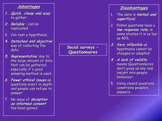 Advantages                                      Disadvantages
1. Quick, cheap and easy                          1. The data is limited and
   to gather.                                        superficial.
2. Reliable – can be                              2. Postal questions have a
   replicated.                                       low response rate, in
3. Can test a hypothesis.                            some studies it is as low
                                                     as 40%.
4. Detached and objective
   way of collecting the                          3. Very inflexible as
                               Social surveys -      hypothesis cannot be
   data.
                                Questionnaires       changed or adapted.
5. Representative; due to
   the large amount of data                       4. A lack of validity
   that can be gathered,                             means Questionnaires
   especially if a good                              don’t gives us any real
   sampling method is used.                          insight into people
                                                     behaviour.
6. Fewer ethical issues as
   questions aren’t in depth                      5. Using closed questions
   and people can refuse to                          constrains people’s
   answer.                                           answers.

7. No issue of deception
   as informed consent
   has been gained.
 