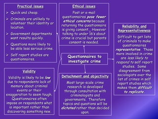 Practical issues                Ethical issues
 Quick and cheap.                       Post or e-mail
                                 questionnaires pose fewer
 Criminals are unlikely to
                                  ethical concerns because
  volunteer their identity or
                                 returning the questionnaire        Reliability and
  location.
                                 is giving consent. However       Representativeness
 Government departments         talking to under 16’s about
  want results quickly.          crime is crucial but parents     Difficult to get lists
                                      consent is needed.          of criminals to make
 Questions more likely to                                            questionnaires
  be able less serious crime.                                    representative. Those
 Self report studies are                                        more involved in crime
                                    Questionnaires to                are less likely to
  questionnaires.
                                    investigate crime            respond to self report
                                                                      studies. Some
          Validity                                                 disagreement from
                                 Detachment and objectivity       sociologists over the
  Validity is likely to be low                                    list of crimes in self
 due to respondents lack of         Most large-scale crime        report studies which
   memory about criminal             research is developed        makes them difficult
        events or their            through consultation with         to replicate.
exaggeration to seem tough.            criminologists and
    Questionnaires often           governments. Therefore
impose on respondents what        topics and questions will be
  is important rather than       dictated rather than decided
 discovering something new.                  upon.
 