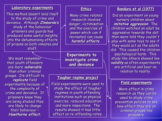 Laboratory experiments                  Ethics              Bandura et al (1977)
This method doesn’t lend itself      Many crime related       Did an experiment on young
   to the study of crime and           research involves         nursery children about
deviance. Although Zimbardo’s        danger, victimisation     imitative aggression. The
    study of the behaviour           and the exercise of     children watched an adult be
   prisoners and guards has           power which can if      aggressive towards the doll
produced some useful insights        recreated can cause     then were told they couldn't
into the dehumanising effects         harmful effects.       play with some toys to see if
of prisons on both inmates and                                they would act as the adults
             staff.                                          did. This caused the children
                                   Experiments to               psychological harm. This
   We must remember               investigate crime          study like others showed low
  that youth offenders                                       validity as often experiments
                                    and deviance
   are more vulnerable                                          are artificial and bear no
   than other criminal                                             relation to reality.
groups. Its difficult to
                              Tougher regime project
      replicate field
experiments because of     Field experiments were used to          Field experiments
    the complexity of        study the effect of tougher         More effect in crime
crime and deviance. If        regimes in youth offending        research as they can be
   prisoners know they       institutions such as physical        used to study crime
 are being studied they      exercise, reduced education       prevention policies to see
   are likely to change       and more inspections. The         how effect they are on
    their behaviour –         results showed it had little        criminal groups like
  Hawthorne effect.         effect on re-offending rates.              prisoners.
 