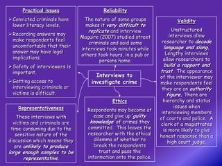Practical issues                  Reliability
 Convicted criminals have      The nature of some groups              Validity
  lower literacy levels.        makes it very difficult to
                                 replicate and interview.           Unstructured
 Recording answers may                                            interviews allow
                              Maguire (2007) studied street
  make respondents feel                                         researcher to decode
                                 criminals and said some
  uncomfortable that their                                       language and slang.
                              interviews took minutes while
  answer may have legal                                           Lengthy interviews
                              others took hours, in a pub or
  implications.                                                  allow researchers to
                                      persons home.
 Safety of interviewers is                                      build a rapport and
  important.                                                    trust. The appearance
                                    Interviews to               of the interviewer may
 Getting access to               investigate crime             make respondents feel
  interviewing criminals or                                      they are an authority
  victims is difficult.                                             figure. There are
                                            Ethics                hierarchy and status
    Representativeness                                                 issues when
                                 Respondents may become at       interviewing members
    These interviews with           ease and give up ‘guilty    of courts and police. A
  victims and criminals are       knowledge’ of crimes they     clerk of a magistrates
 time-consuming due to the       committed. This leaves the       is more likely to give
   sensitive nature of the       researcher with the ethical    honest response than a
discussion which means they         dilemma of whether to           high court judge.
   are unlikely to produce          break the respondents
large enough samples to be            trust and pass the
      representative.            information onto the police.
 