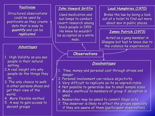 Positivism            John Howard Griffin            Laud Humphries (1970)
 Structured observations        Used medication and         Broke the law by being a look
      could be used by          sun lamps to conduct       out at a toilet to find out more
 positivists as they create    covert research among         about sex in public places.
    data that is easy to        black people in 1959.
    quantify and can be         He knew he wouldn’t            James Patrick (1973)
        replicated.            be accepted as a white
                                        male.               Acted as a gang member in
                                                          Glasgow but had to leave due to
        Advantages                                         the violence he experienced.

                                        Observations
1. High Validity as you see
   people in their natural
                                                    Disadvantages
   setting.
2.A real insight into why      1. Time, money and personal cost through stress and
   people do the things they      danger.
   do.                         2. Personal involvement can reduce objectivity.
3. The only chance to walk     3. Very difficult to replicate as its so unpredictable.
  in other persons shoes and   4. Not possible to generalise due to small sample sizes.
  get their view of the        5. Maybe unethical to members of group if deception is
  world.                          used.
4. More flexible method        6. Researcher may be asked to commit illegal acts.
5. A way to gain access to     7. The observer is likely to affect the groups especially
  deviant groups                  if they are aware of them (participant observation).
 