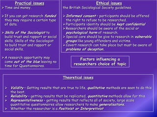 Practical issues                                   Ethical issues
 Time and money.                     the British Sociological Society guidelines.

 If you can get research funded       Informed consent – participants should be offered
  they may require a certain type       the right to refuse to be researched.
  of data.                             Participants identity should be kept confidential
                                       Researchers should be aware of the social or
 Skills of the Sociologist to          psychological harm of research.
  build trust and rapport or social    Special care should be give to research in vulnerable
  skills. Skills of the Sociologist     groups like young offenders and victims.
  to build trust and rapport or        Covert research can take place but must be aware of
  social skills.                       problems of deception.

 A research opportunity may
                                                Factors influencing a
  come out of the blue leaving no
  time for Questionnaires.
                                             researchers choice of topic


                                      Theoretical issues


  Validity – Getting results that are true to life, qualitative methods are seen to do this
   the best.
  Reliability – getting results that be replicated, quantitative methods allow for this.
  Representativeness – getting results that reflects all of society, large scale
   quantitative questionnaires allow researchers to make generalisations.
  Whether the researcher is a Positivist or Interpretivist
 