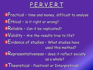 P.E.R.V.E.R.T
Practical – time and money, difficult to analyse
Ethical – is it right or wrong?
Reliable – Can it be replicated?
Validity – Are the results true to life?
Evidence of studies – What studies have
                      used this method?
Representativeness – does it reflect society
                      as a whole?
Theoretical - Positivist or Interpretivist
 