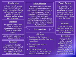 Structuralism                   Emile Durkheim                 Talcott Parsons
  A theory which argues          Concerned with how society          Its important that
 that the institutions of        stayed together after such            individuals are
society, education, family,   rapid change. He said society is      socialised to accept
  religion, politics, media        kept together by social          to norms and values
    and law & order all         solidarity (shared norms and        through institutions
 influence and constrain             values) and collective       like education, religion
      our behaviour.           consciousness. If these things          and the media.
        Consensus             are not maintained then society
                              could fall into a state of Anomie          On crime
 An approach which says              – Normlessness.
   society is based on                                              Crime has positive
 agreement, meaning we                                             functions which help
                                      Functionalism               keep society balanced
   agree on norms and
         values.                                                     and in harmony.
                                          Criticisms
Uses a macro approach to                                                On religion
    studying society.          Explaining the function of
                                things doesn’t explain how they         Religion helps
                                came about.                            reinforce social
        Modernist
                                                                     solidarity through
  Agrees with the 18th         Too optimistic ignores                rituals. It gives
enlightenment project of        inequality.                           people a sense of
 using reason to achieve       Too deterministic, our               meaning and gives
 knowledge that will help       behaviour is constrained and       support during times
    society progress.           there is nothing we can do.         of emotional stress
 