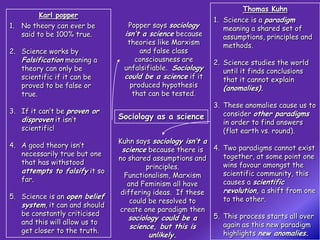 Thomas Kuhn
        Karl popper
                                                           1. Science is a paradigm
1. No theory can ever be         Popper says sociology        meaning a shared set of
   said to be 100% true.        isn’t a science because       assumptions, principles and
                                 theories like Marxism        methods.
2. Science works by                  and false class
   Falsification meaning a          consciousness are      2. Science studies the world
   theory can only be           unfalsifiable. Sociology      until it finds conclusions
   scientific if it can be      could be a science if it      that it cannot explain
   proved to be false or          produced hypothesis         (anomalies).
   true.                           that can be tested.
                                                           3. These anomalies cause us to
3. If it can’t be proven or                                   consider other paradigms
   disproven it isn’t          Sociology as a science
                                                              in order to find answers
   scientific!                                                (flat earth vs. round).
                               Kuhn says sociology isn’t a
4. A good theory isn’t
                                science because there is 4. Two paradigms cannot exist
   necessarily true but one                                   together, at some point one
                               no shared assumptions and
   that has withstood                                         wins favour amongst the
                                        principles.
   attempts to falsify it so                                  scientific community, this
                                 Functionalism, Marxism
   far.                                                       causes a scientific
                                  and Feminism all have
                                differing ideas. If these     revolution, a shift from one
5. Science is an open belief                                  to the other.
                                   could be resolved to
   system, it can and should
                               create one paradigm then
   be constantly criticised                                5. This process starts all over
                                  sociology could be a
   and this will allow us to                                  again as this new paradigm
                                   science, but this is
   get closer to the truth.                                   highlights new anomalies.
                                         unlikely.
 