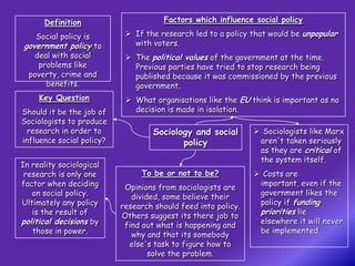 Definition                       Factors which influence social policy

    Social policy is         If the research led to a policy that would be unpopular
government policy to          with voters.
   deal with social          The political values of the government at the time.
    problems like             Previous parties have tried to stop research being
  poverty, crime and          published because it was commissioned by the previous
      benefits.               government.
     Key Question            What organisations like the EU think is important as no
Should it be the job of       decision is made in isolation.
Sociologists to produce
  research in order to              Sociology and social        Sociologists like Marx
influence social policy?                   policy               aren't taken seriously
                                                                as they are critical of
                                                                the system itself.
In reality sociological
 research is only one           To be or not to be?             Costs are
factor when deciding                                            important, even if the
                            Opinions from sociologists are
   on social policy.                                            government likes the
                              divided, some believe their
Ultimately any policy                                           policy if funding
                           research should feed into policy.
   is the result of        Others suggest its there job to
                                                                priorities lie
political decisions by      find out what is happening and
                                                                elsewhere it will never
   those in power.                                              be implemented.
                              why and that its somebody
                             else's task to figure how to
                                   solve the problem.
 