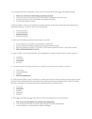 1. A sociologist would find it impossible to create a list of all deviant acts for which one of the following reasons?
a. There is no act that is in itself always regarded as deviant
b. There are so many such acts that it would be unrealistic to attempt to create such a list
c. Deviance involves too many individualistic psychological dimensions
d. The law varies between societies
2. Behaviour which is seen by most members of a society as deviant, as they share similar ideas about approved and
unapproved behaviour, is known as which one of the following?
a. Structural deviance
b. Locational deviance
c. Societal deviance
d. Situational deviance
3. Which one of the following statements about deviance is correct?
a. Deviant behaviour is that which causes physical or mental harm
b. Deviance always has negative consequences and poses a threat to society.
c. Behaviour regarded as deviant in one society is nearly always regarded as deviant in most other societies
d. None of these statements is correct
4. A wave of public concern and anxiety about some exaggerated or imaginary deviant threat to society is known as:
a. social fear
b. sensitization
c. moral panic
d. folk devil
5. The way the media may actually make worse or create the very deviance they condemn is known as:
a. news values
b. media amplification
c. labelling
d. deviancy amplification
6. Merton describes different types of response to a situation where there are widely agreed and socially approved social
goals but not all individuals have the same opportunity of realizing these goals by approved means. Which of his types
describes an acceptance of the goals but the use of unapproved means of achieving them?
a. Conformity
b. Innovation
c. Ritualism
d. Retreatism
e. Rebellion
7. Which one of the following is not a valid criticism of sub-cultural theories of crime and deviance?
a. They do not provide insights into working-class delinquency
b. They wrongly assume there is an initial value consensus from which people deviate
c. They are based on an unrepresentative sample of offenders
 