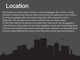 The location can often make or break a crime and gangster film. There is a huge
contrast in locations but they are often at one end of the spectrum or not. Firstly a
lot of classic gangster films are based in big cities. Often sleazy bars and in
nightclubs. This can often end in exotic locations that can show wealth.
On the other side of the spectrum you have what I like to call ‘low life gangsters’
, films that have these often are set within neighbour hoods with a bad background
and they have to build them selves up through crime. However, one thing that both
of these totally different films have is that they both tend to have dark locations.
 