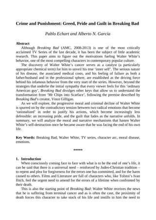 Crime and Punishment: Greed, Pride and Guilt in Breaking Bad
Pablo Echart and Alberto N. García
Abstract
Although Breaking Bad (AMC, 2008-2013) is one of the most critically
acclaimed TV Series of the last decade, it has been the subject of little academic
research. This paper aims to figure out the motivations fueling Walter White’s
behavior, one of the most compelling characters in contemporary popular culture.
The discovery of Walter White’s cancer serves as a catalyst (a particularly
appropriate chemical term) for him to unveil his true ‘inner self’. The serious nature
of his disease, the associated medical costs, and his feeling of failure as both a
father/husband and in the professional sphere, are established as the driving force
behind his infamous behavior from the very start of the series. However, beyond the
strategies that underlie the initial sympathy that every viewer feels for this ‘ordinary
American guy’, Breaking Bad divulges other keys that allow us to understand the
transformation from ‘Mr Chips into Scarface’, following the premise described by
Breaking Bad’s creator, Vince Gilligan.
As we will explore, the progressive moral and criminal decline of Walter White
is spurred on by the contradictory tension between two radical emotions that become
‘rationalized’ in order to justify his actions, which become increasingly less
defensible: an increasing pride, and the guilt that fades as the narrative unfolds. In
summary, we will analyze the moral and narrative mechanisms that hasten Walter
White’s self-destruction once he became aware that he was facing the end of his own
life.
Key Words: Breaking Bad, Walter White, TV series, character arc, moral disease,
emotions.
*****
1. Introduction
When consciously coming face to face with what is to be the end of one’s life, it
can be said that there is a universal need – reinforced by Judeo-Christian tradition –
to repent and plea for forgiveness for the errors one has committed, and for the harm
caused to others. Films and Literature are full of characters who, like Tolstoi’s Ivan
Ilitch, feel the urgent need to amend for the errors of a lifetime when confronted by
their death.
This is also the starting point of Breaking Bad: Walter White receives the news
that he is suffering from terminal cancer and as is often the case, the proximity of
death forces this character to take stock of his life and instills in him the need to

 