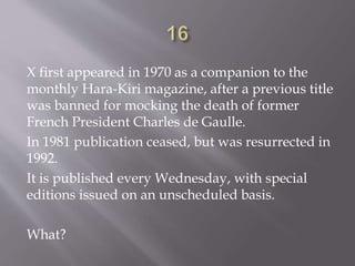 X first appeared in 1970 as a companion to the
monthly Hara-Kiri magazine, after a previous title
was banned for mocking the death of former
French President Charles de Gaulle.
In 1981 publication ceased, but was resurrected in
1992.
It is published every Wednesday, with special
editions issued on an unscheduled basis.
What?
 