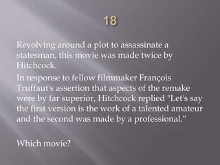 Revolving around a plot to assassinate a
statesman, this movie was made twice by
Hitchcock.
In response to fellow filmmaker François
Truffaut's assertion that aspects of the remake
were by far superior, Hitchcock replied "Let's say
the first version is the work of a talented amateur
and the second was made by a professional.“
Which movie?
 