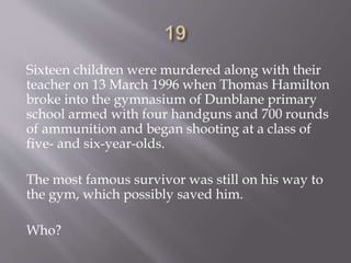 Sixteen children were murdered along with their
teacher on 13 March 1996 when Thomas Hamilton
broke into the gymnasium of Dunblane primary
school armed with four handguns and 700 rounds
of ammunition and began shooting at a class of
five- and six-year-olds.
The most famous survivor was still on his way to
the gym, which possibly saved him.
Who?
 