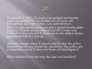 On March 13, 1963, X's truck was spotted and license
plates recognized by the brother of a 17-year-old
kidnapping and rape victim, Lois Ann Jameson .
With his description of the car and a partial license plate
number, Phoenix police officers Carroll Cooley and
Wilfred Young arrested X, took him to the station house
and placed him in a lineup.
After the lineup, when X asked what he did, the police
implied that he was positively identified. The police got
a confession out of X after two hours of interrogation.
What resulted from the way the case was handled?
 