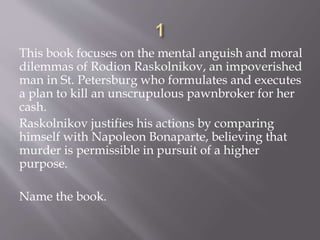 This book focuses on the mental anguish and moral
dilemmas of Rodion Raskolnikov, an impoverished
man in St. Petersburg who formulates and executes
a plan to kill an unscrupulous pawnbroker for her
cash.
Raskolnikov justifies his actions by comparing
himself with Napoleon Bonaparte, believing that
murder is permissible in pursuit of a higher
purpose.
Name the book.
 