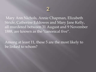 Mary Ann Nichols, Annie Chapman, Elizabeth
Stride, Catherine Eddowes and Mary Jane Kelly,
all murdered between 31 August and 9 November
1888, are known as the "canonical five“.
Among at least 11, these 5 are the most likely to
be linked to whom?
 
