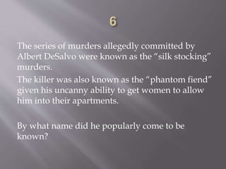 The series of murders allegedly committed by
Albert DeSalvo were known as the “silk stocking”
murders.
The killer was also known as the “phantom fiend”
given his uncanny ability to get women to allow
him into their apartments.
By what name did he popularly come to be
known?
 