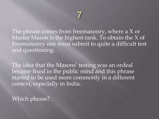 The phrase comes from freemasonry, where a X or
Master Mason is the highest rank. To obtain the X of
Freemasonry one must submit to quite a difficult test
and questioning.
The idea that the Masons’ testing was an ordeal
became fixed in the public mind and this phrase
started to be used more commonly in a different
context, especially in India.
Which phrase?
 