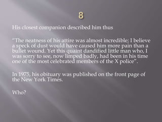His closest companion described him thus
“The neatness of his attire was almost incredible; I believe
a speck of dust would have caused him more pain than a
bullet wound. Yet this quaint dandified little man who, I
was sorry to see, now limped badly, had been in his time
one of the most celebrated members of the X police”.
In 1975, his obituary was published on the front page of
the New York Times.
Who?
 