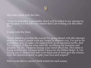 The letter starts with the line:
“There is definitely a possibility that I will be killed in my attempt to
get Reagan. It is for this very reason that I am writing you this letter
now”.
It ends with the lines:
“I will admit to you that the reason I'm going ahead with this attempt
now is because I cannot wait any longer to impress you. I've got to do
something now to make you understand, in no uncertain terms, that
I'm doing all of this for your sake! By sacrificing my freedom and
possibly my life, I hope to change your mind about me. This letter is
being written only an hour before I leave for the Hilton Hotel. X, I'm
asking you to please look into your heart and at least give the chance,
with this historical deed, to gain your love and respect”.
Who wrote this to whom? (Half points for each name)
 