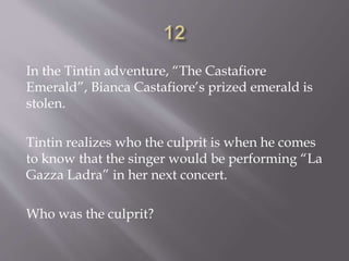 In the Tintin adventure, “The Castafiore
Emerald”, Bianca Castafiore’s prized emerald is
stolen.
Tintin realizes who the culprit is when he comes
to know that the singer would be performing “La
Gazza Ladra” in her next concert.
Who was the culprit?
 