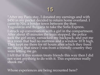 “After my Paris stay, I donated my earnings and with
$450 in my pocket decided to return home overland. I
came to Nis, a border town between the then
Yugoslavia and Bulgaria to take the Sofia Express.
I struck up conversation with a girl in the compartment.
After about 45 minutes the train stopped, the police
took the girl away, ransacked my backpack, and put me
in a room that had no mattress and a window 10 ft high.
They kept me there for 60 hours after which they freed
me saying that since I was from a friendly country they
were letting me go.
I felt that if this system treats friends this way then I did
not want anything to do with it. This experience really
shook me”.
Whose experiences are being recounted here?
 