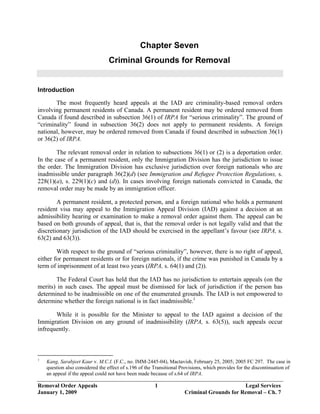 Chapter Seven
                                  Criminal Grounds for Removal


Introduction

       The most frequently heard appeals at the IAD are criminality-based removal orders
involving permanent residents of Canada. A permanent resident may be ordered removed from
Canada if found described in subsection 36(1) of IRPA for “serious criminality”. The ground of
“criminality” found in subsection 36(2) does not apply to permanent residents. A foreign
national, however, may be ordered removed from Canada if found described in subsection 36(1)
or 36(2) of IRPA.

        The relevant removal order in relation to subsections 36(1) or (2) is a deportation order.
In the case of a permanent resident, only the Immigration Division has the jurisdiction to issue
the order. The Immigration Division has exclusive jurisdiction over foreign nationals who are
inadmissible under paragraph 36(2)(d) (see Immigration and Refugee Protection Regulations, s.
228(1)(a), s. 229(1)(c) and (d)). In cases involving foreign nationals convicted in Canada, the
removal order may be made by an immigration officer.

        A permanent resident, a protected person, and a foreign national who holds a permanent
resident visa may appeal to the Immigration Appeal Division (IAD) against a decision at an
admissibility hearing or examination to make a removal order against them. The appeal can be
based on both grounds of appeal, that is, that the removal order is not legally valid and that the
discretionary jurisdiction of the IAD should be exercised in the appellant’s favour (see IRPA, s.
63(2) and 63(3)).

        With respect to the ground of “serious criminality”, however, there is no right of appeal,
either for permanent residents or for foreign nationals, if the crime was punished in Canada by a
term of imprisonment of at least two years (IRPA, s. 64(1) and (2)).

       The Federal Court has held that the IAD has no jurisdiction to entertain appeals (on the
merits) in such cases. The appeal must be dismissed for lack of jurisdiction if the person has
determined to be inadmissible on one of the enumerated grounds. The IAD is not empowered to
determine whether the foreign national is in fact inadmissible.1

       While it is possible for the Minister to appeal to the IAD against a decision of the
Immigration Division on any ground of inadmissibility (IRPA, s. 63(5)), such appeals occur
infrequently.



1
    Kang, Sarabjeet Kaur v. M.C.I. (F.C., no. IMM-2445-04), Mactavish, February 25, 2005; 2005 FC 297. The case in
    question also considered the effect of s.196 of the Transitional Provisions, which provides for the discontinuation of
    an appeal if the appeal could not have been made because of s.64 of IRPA.

Removal Order Appeals                                   1                                   Legal Services
January 1, 2009                                                       Criminal Grounds for Removal – Ch. 7
 