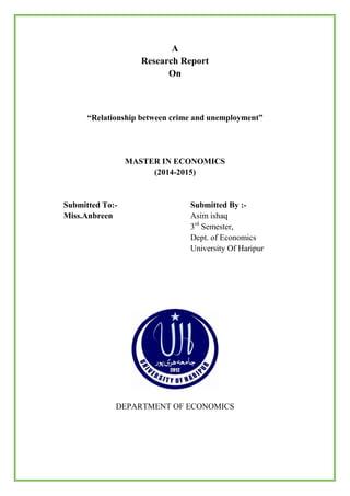 A
Research Report
On
“Relationship between crime and unemployment”
MASTER IN ECONOMICS
(2014-2015)
Submitted To:- Submitted By :-
Miss.Anbreen Asim ishaq
3rd
Semester,
Dept. of Economics
University Of Haripur
DEPARTMENT OF ECONOMICS
 