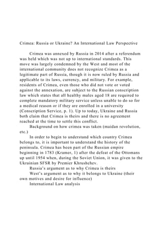 Crimea: Russia or Ukraine? An International Law Perspective
Crimea was annexed by Russia in 2014 after a referendum
was held which was not up to international standards. This
move was largely condemned by the West and most of the
international community does not recognize Crimea as a
legitimate part of Russia, though it is now ruled by Russia and
applicable to its laws, currency, and military. For example,
residents of Crimea, even those who did not vote or voted
against the annexation, are subject to the Russian conscription
law which states that all healthy males aged 18 are required to
complete mandatory military service unless unable to do so for
a medical reason or if they are enrolled in a university
(Conscription Service, p. 1). Up to today, Ukraine and Russia
both claim that Crimea is theirs and there is no agreement
reached at the time to settle this conflict.
Background on how crimea was taken (maidan revolution,
etc.)
In order to begin to understand which country Crimea
belongs to, it is important to understand the history of the
peninsula. Crimea has been part of the Russian empire
beginning in 1783 (Kramer, 1) after the defeat of the Ottomans
up until 1954 when, during the Soviet Union, it was given to the
Ukrainian SFSR by Premier Khrushchev.
Russia’s argument as to why Crimea is theirs
West’s argument as to why it belongs to Ukraine (their
own motives and desire for influence)
International Law analysis
 