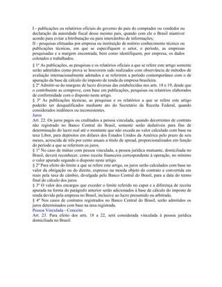 I - publicações ou relatórios oficiais do governo do país do comprador ou vendedor ou
declaração da autoridade fiscal desse mesmo país, quando com ele o Brasil mantiver
acordo para evitar a bitributação ou para intercâmbio de informações;
II - pesquisas efetuadas por empresa ou instituição de notório conhecimento técnico ou
publicações técnicas, em que se especifiquem o setor, o período, as empresas
pesquisadas e a margem encontrada, bem como identifiquem, por empresa, os dados
coletados e trabalhados.
§ 1º As publicações, as pesquisas e os relatórios oficiais a que se refere este artigo somente
serão admitidos como prova se houverem sido realizados com observância de métodos de
avaliação internacionalmente adotados e se referirem a período contemporâneo com o de
apuração da base de cálculo do imposto de renda da empresa brasileira.
§ 2º Admitir-se-ão margens de lucro diversas das estabelecidas nos arts. 18 e 19, desde que
o contribuinte as comprove, com base em publicações, pesquisas ou relatórios elaborados
de conformidade com o disposto neste artigo.
§ 3º As publicações técnicas, as pesquisas e os relatórios a que se refere este artigo
poderão ser desqualificados mediante ato do Secretário da Receita Federal, quando
considerados inidôneos ou inconsistentes.
Juros
Art. 22. Os juros pagos ou creditados a pessoa vinculada, quando decorrentes de contrato
não registrado no Banco Central do Brasil, somente serão dedutíveis para fins de
determinação do lucro real até o montante que não exceda ao valor calculado com base na
taxa Libor, para depósitos em dólares dos Estados Unidos da América pelo prazo de seis
meses, acrescida de três por cento anuais a título de spread, proporcionalizados em função
do período a que se referirem os juros.
§ 1º No caso de mútuo com pessoa vinculada, a pessoa jurídica mutuante, domiciliada no
Brasil, deverá reconhecer, como receita financeira correspondente à operação, no mínimo
o valor apurado segundo o disposto neste artigo.
§ 2º Para efeito do limite a que se refere este artigo, os juros serão calculados com base no
valor da obrigação ou do direito, expresso na moeda objeto do contrato e convertida em
reais pela taxa de câmbio, divulgada pelo Banco Central do Brasil, para a data do termo
final do cálculo dos juros.
§ 3º O valor dos encargos que exceder o limite referido no caput e a diferença de receita
apurada na forma do parágrafo anterior serão adicionados à base de cálculo do imposto de
renda devido pela empresa no Brasil, inclusive ao lucro presumido ou arbitrado.
§ 4º Nos casos de contratos registrados no Banco Central do Brasil, serão admitidos os
juros determinados com base na taxa registrada.
Pessoa Vinculada - Conceito
Art. 23. Para efeito dos arts. 18 a 22, será considerada vinculada à pessoa jurídica
domiciliada no Brasil:
 