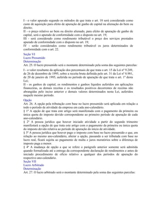 I - o valor apurado segundo os métodos de que trata o art. 18 será considerado como
custo de aquisição para efeito de apuração de ganho de capital na alienação do bem ou
direito;
II - o preço relativo ao bem ou direito alienado, para efeito de apuração de ganho de
capital, será o apurado de conformidade com o disposto no art. 19;
III - será considerado como rendimento tributável o preço dos serviços prestados
apurado de conformidade com o disposto no art. 19;
IV - serão considerados como rendimento tributável os juros determinados de
conformidade com o art. 22.
Seção VI
Lucro Presumido
Determinação
Art. 25. O lucro presumido será o montante determinado pela soma das seguintes parcelas:
I - o valor resultante da aplicação dos percentuais de que trata o art. 15 da Lei nº 9.249,
de 26 de dezembro de 1995, sobre a receita bruta definida pelo art. 31 da Lei nº 8.981,
de 20 de janeiro de 1995, auferida no período de apuração de que trata o art. 1º desta
Lei;
II - os ganhos de capital, os rendimentos e ganhos líquidos auferidos em aplicações
financeiras, as demais receitas e os resultados positivos decorrentes de receitas não
abrangidas pelo inciso anterior e demais valores determinados nesta Lei, auferidos
naquele mesmo período.
Opção
Art. 26. A opção pela tributação com base no lucro presumido será aplicada em relação a
todo o período de atividade da empresa em cada ano-calendário.
§ 1º A opção de que trata este artigo será manifestada com o pagamento da primeira ou
única quota do imposto devido correspondente ao primeiro período de apuração de cada
ano-calendário.
§ 2º A pessoa jurídica que houver iniciado atividade a partir do segundo trimestre
manifestará a opção de que trata este artigo com o pagamento da primeira ou única quota
do imposto devido relativa ao período de apuração do início de atividade.
§ 3º A pessoa jurídica que houver pago o imposto com base no lucro presumido e que, em
relação ao mesmo ano-calendário, alterar a opção, passando a ser tributada com base no
lucro real, ficará sujeita ao pagamento de multa e juros moratórios sobre a diferença de
imposto paga a menor.
§ 4º A mudança de opção a que se refere o parágrafo anterior somente será admitida
quando formalizada até a entrega da correspondente declaração de rendimentos e antes de
iniciado procedimento de ofício relativo a qualquer dos períodos de apuração do
respectivo ano-calendário.
Seção VII
Lucro Arbitrado
Determinação
Art. 27. O lucro arbitrado será o montante determinado pela soma das seguintes parcelas:
 