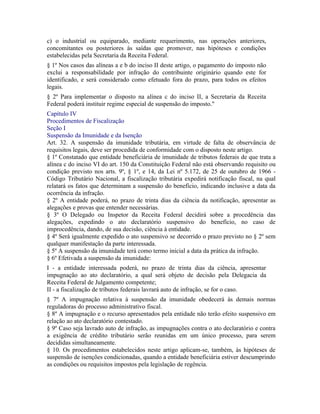 c) o industrial ou equiparado, mediante requerimento, nas operações anteriores,
concomitantes ou posteriores às saídas que promover, nas hipóteses e condições
estabelecidas pela Secretaria da Receita Federal.
§ 1º Nos casos das alíneas a e b do inciso II deste artigo, o pagamento do imposto não
exclui a responsabilidade por infração do contribuinte originário quando este for
identificado, e será considerado como efetuado fora do prazo, para todos os efeitos
legais.
§ 2º Para implementar o disposto na alínea c do inciso II, a Secretaria da Receita
Federal poderá instituir regime especial de suspensão do imposto."
Capítulo IV
Procedimentos de Fiscalização
Seção I
Suspensão da Imunidade e da Isenção
Art. 32. A suspensão da imunidade tributária, em virtude de falta de observância de
requisitos legais, deve ser procedida de conformidade com o disposto neste artigo.
§ 1º Constatado que entidade beneficiária de imunidade de tributos federais de que trata a
alínea c do inciso VI do art. 150 da Constituição Federal não está observando requisito ou
condição previsto nos arts. 9º, § 1º, e 14, da Lei nº 5.172, de 25 de outubro de 1966 -
Código Tributário Nacional, a fiscalização tributária expedirá notificação fiscal, na qual
relatará os fatos que determinam a suspensão do benefício, indicando inclusive a data da
ocorrência da infração.
§ 2º A entidade poderá, no prazo de trinta dias da ciência da notificação, apresentar as
alegações e provas que entender necessárias.
§ 3º O Delegado ou Inspetor da Receita Federal decidirá sobre a procedência das
alegações, expedindo o ato declaratório suspensivo do benefício, no caso de
improcedência, dando, de sua decisão, ciência à entidade.
§ 4º Será igualmente expedido o ato suspensivo se decorrido o prazo previsto no § 2º sem
qualquer manifestação da parte interessada.
§ 5º A suspensão da imunidade terá como termo inicial a data da prática da infração.
§ 6º Efetivada a suspensão da imunidade:
I - a entidade interessada poderá, no prazo de trinta dias da ciência, apresentar
impugnação ao ato declaratório, a qual será objeto de decisão pela Delegacia da
Receita Federal de Julgamento competente;
II - a fiscalização de tributos federais lavrará auto de infração, se for o caso.
§ 7º A impugnação relativa à suspensão da imunidade obedecerá às demais normas
reguladoras do processo administrativo fiscal.
§ 8º A impugnação e o recurso apresentados pela entidade não terão efeito suspensivo em
relação ao ato declaratório contestado.
§ 9º Caso seja lavrado auto de infração, as impugnações contra o ato declaratório e contra
a exigência de crédito tributário serão reunidas em um único processo, para serem
decididas simultaneamente.
§ 10. Os procedimentos estabelecidos neste artigo aplicam-se, também, às hipóteses de
suspensão de isenções condicionadas, quando a entidade beneficiária estiver descumprindo
as condições ou requisitos impostos pela legislação de regência.
 